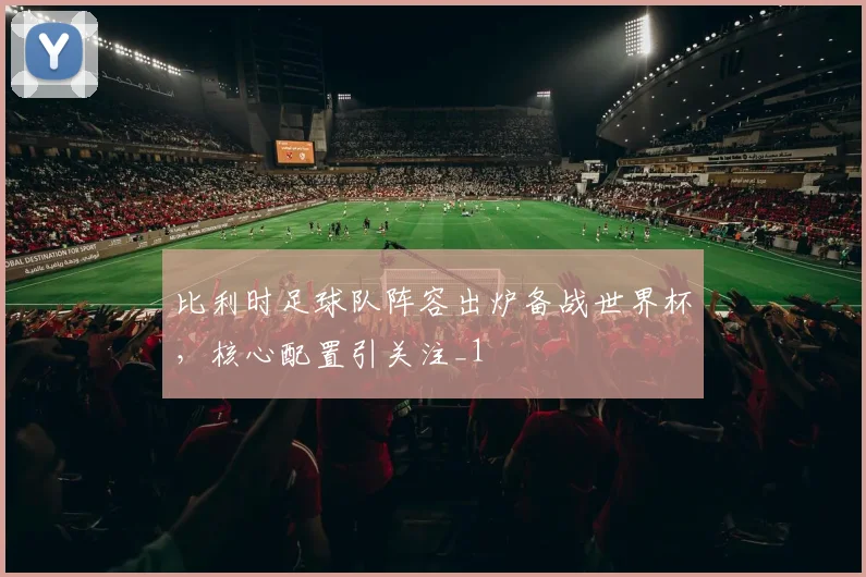 比利时足球队阵容出炉备战世界杯,核心配置引关注_1
