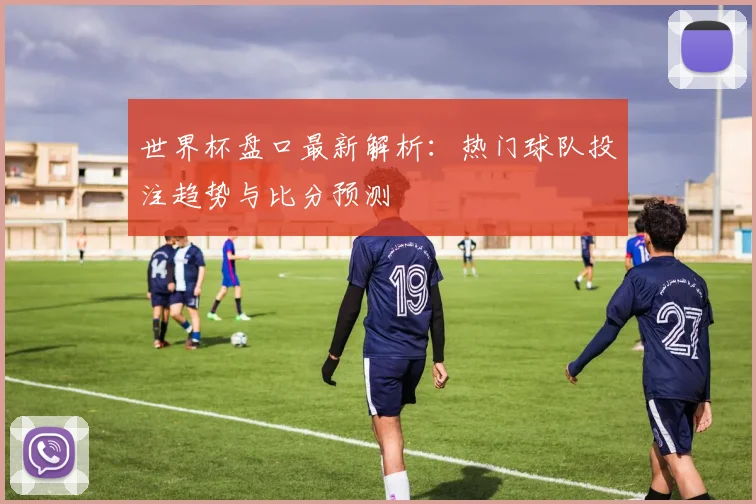 世界杯盘口最新解析：热门球队投注趋势与比分预测