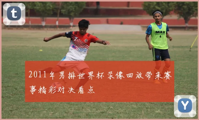 2011年男排世界杯录像回放带来赛事精彩对决看点