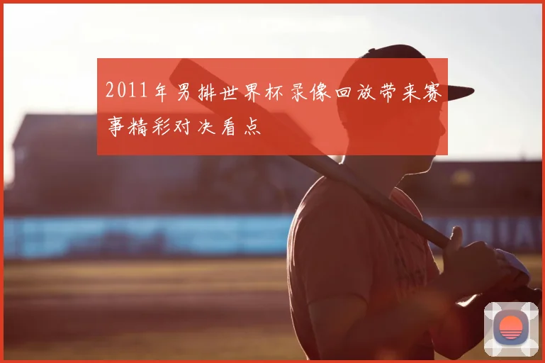 2011年男排世界杯录像回放带来赛事精彩对决看点
