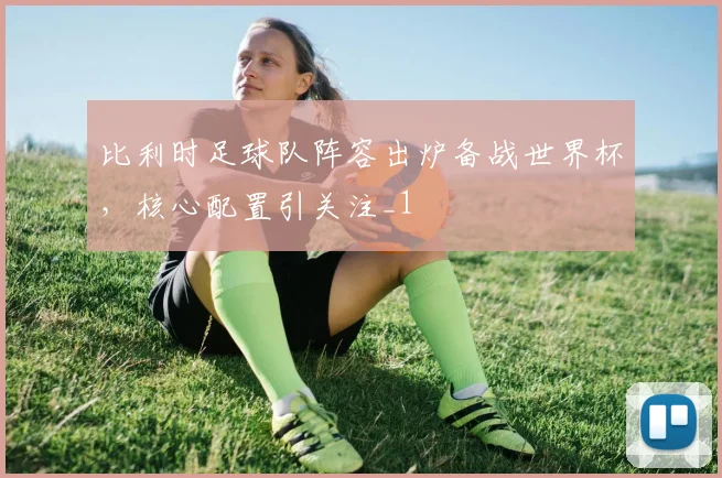 比利时足球队阵容出炉备战世界杯,核心配置引关注_1