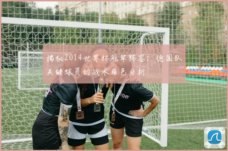 揭秘2014世界杯冠军阵容:德国队关键球员的战术角色分析