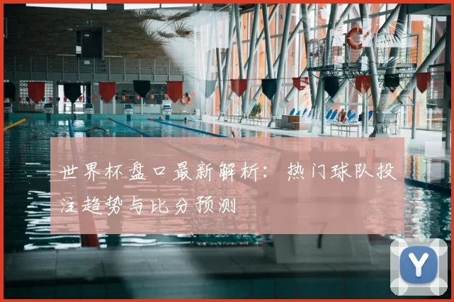 世界杯盘口最新解析:热门球队投注趋势与比分预测
